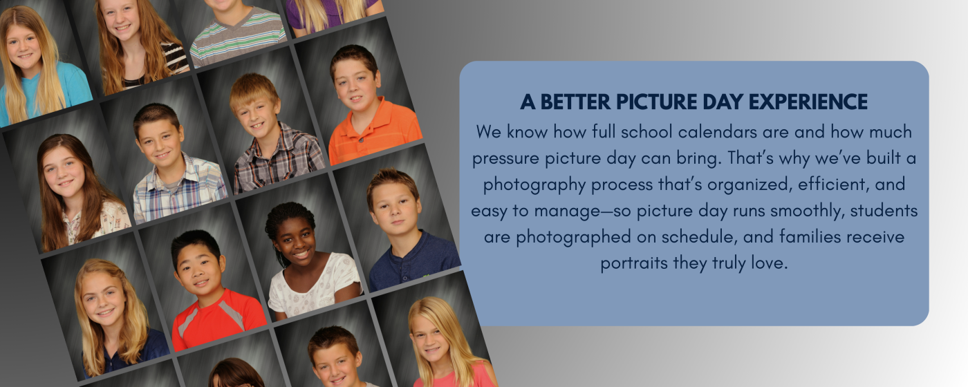 A Better Picture Day Experience We know how full school calendars are and how much pressure picture day can bring. That’s why we’ve built a photography process that’s organized, efficient, and eas.png