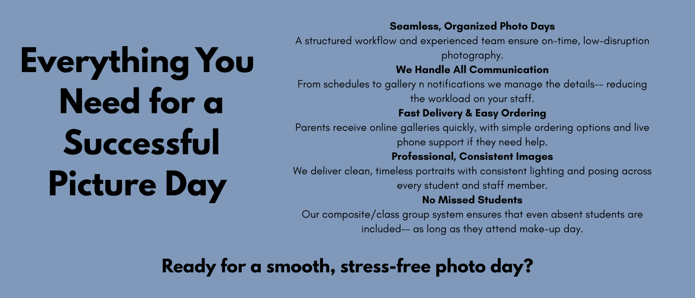 A Better Picture Day Experience We know how full school calendars are and how much pressure picture day can bring. That’s why we’ve built a photography process that’s organized, efficient, and eas-4.png
